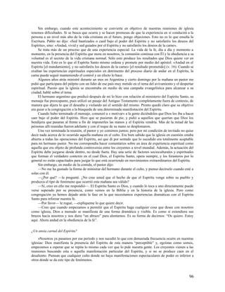 Sin embargo, cuando este acontecimiento se convierte en objetivo de nuestras reuniones de iglesia
tenemos dificultades. Si se busca que ocurra y se hacen promesas de que la experiencia en sí conducirá a la
persona a un nivel más alto de la vida cristiana en el futuro, pongo objeciones. Esto no es lo que enseña la
Escritura. Pablo no dijo: «Sed bautizados o caed bajo el poder del Espíritu y no satisfaréis los deseos del
Espíritu», sino: «Andad, vivid y sed guiados por el Espíritu y no satisfaréis los deseos de la carne».
     Se trata más de un proceso que de una experiencia especial. La vida de la fe, día a día y momento a
momento, en la presencia del Espíritu que mora en nosotros; la comunión continua con Él y la obediencia a su
voluntad es el secreto de la vida cristiana normal. Sólo esto produce los resultados que Dios quiere ver en
nuestra vida. Esto es lo que el Espíritu Santo mismo ordena y promete por medio del apóstol: «Andad en el
Espíritu [el mandamiento], y no satisfaréis los deseos de la carne» [el resultado prometido] (v. 16). Cuando se
exaltan las experiencias espirituales especiales en detrimento del proceso diario de andar en el Espíritu, la
carne puede seguir manteniendo el control y en efecto lo hace.
     Algunos años atrás ministré durante un mes en Argentina y cierto domingo por la mañana un pastor me
pidió que participara del púlpito con un líder de ese país muy metido en el tema del avivamiento y el despertar
espiritual. Puesto que la iglesia se encontraba en medio de una campaña evangelística para alcanzar a su
ciudad, hablé sobre el tema.
     El hermano argentino que predicó después de mí lo hizo con relación al ministerio del Espíritu Santo, su
mensaje fue preocupante, pues utilizó un pasaje del Antiguo Testamento completamente fuera de contexto, de
manera que dijera lo que él deseaba y violando así el sentido del mismo. Pronto quedó claro que su objetivo
era guiar a la congregación a la búsqueda de una determinada manifestación del Espíritu.
     Cuando hubo terminado el mensaje, comenzó a « motivar» a la gente diciéndoles que Dios los iba a hacer
caer bajo el poder del Espíritu. Hizo que se pusieran de pie, y pidió a aquellos que querían que Dios los
bendijera que pasaran al frente a fin de imponerles las manos y el Espíritu vendría. Más de la mitad de las
personas allí reunidas fueron adelante y con el toque de su mano se desplomaron.
     Una vez terminada la reunión, el pastor y yo comimos juntos; pero por mi condición de invitado no quise
decir nada acerca de lo ocurrido aquella mañana en el culto. Era bien sabido que la iglesia en cuestión estaba
abierta a todas las operaciones del Espíritu, así que di por sentado que lo sucedido era totalmente aceptable
para mi hermano pastor. No me correspondía hacer comentarios sobre un área de experiencia espiritual como
aquella que era objeto de profunda controversia entre los creyentes a nivel mundial. Además, la actuación del
Espíritu debe juzgarse desde dentro, no desde fuera. Hay una serie de factores socioculturales y espirituales
que forman el verdadero contexto en el cual Dios, el Espíritu Santo, opera siempre, y los forasteros por lo
general no están capacitados para juzgar lo que está ocurriendo en movimientos extraordinarios del Espíritu.
     Sin embargo, en medio de la comida, el pastor dijo:
     —No me ha gustado la forma de ministrar del hermano durante el culto, y pienso decírselo cuando esté a
solas con él.
     —¿Por qué? —le pregunté. ¿No cree usted que el hecho de que el Espíritu venga sobre su pueblo y
produzca el tipo de fenómeno que ocurrió esta mañana sea válido?
     —Sí, creo en ello me respondió—. El Espíritu Santo es Dios, y cuando lo toca a uno directamente puede
verse superado por su presencia, como vemos en la Biblia y en la historia de la iglesia. Pero como
congregación ya hemos dejado atrás la fase en la que necesitamos experiencias dramáticas con el Espíritu
Santo para reforzar nuestra fe.
     —Por favor— le rogué, —explíqueme lo que quiere decir.
     —Creo que cuando empezamos a permitir que el Espíritu haga cualquier cosa que desee con nosotros
como iglesia, Dios a menudo se manifiesta de una forma dramática y visible. Es como si extendiera sus
brazos hacia nosotros y nos diera “un abrazo” para alentarnos. Es su forma de decirnos: “Os quiero. Estoy
aquí. Ahora andad en la obediencia de la fe”.

¿Un ansia carnal del Espíritu?

     »Nosotros ya pasamos por ese período y nos sucedió lo que con demasiada frecuencia ocurre en nuestras
iglesias: Dios manifiesta la presencia del Espíritu de esta manera “perceptible” y, egoístas como somos,
empezamos a esperar que se repita lo mismo cada vez que lo pide nuestra gente. Los creyentes vienen a las
reuniones buscando esta o aquella manifestación particular del Espíritu, y si no se produce caen en el
desaliento. Piensan que cualquier culto donde no haya manifestaciones espectaculares de poder es inferior a
otros donde se da este tipo de fenómenos.



                                                                                                            96
 
