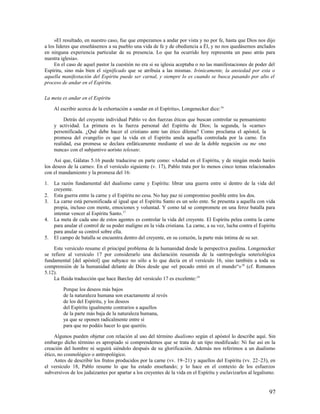 »El resultado, en nuestro caso, fue que empezamos a andar por vista y no por fe, hasta que Dios nos dijo
a los líderes que enseñásemos a su pueblo una vida de fe y de obediencia a Él, y no nos quedásemos anclados
en ninguna experiencia particular de su presencia. Lo que ha ocurrido hoy representa un paso atrás para
nuestra iglesia».
     En el caso de aquel pastor la cuestión no era si su iglesia aceptaba o no las manifestaciones de poder del
Espíritu, sino más bien el significado que se atribuía a las mismas. Irónicamente, la ansiedad por esta o
aquella manifestación del Espíritu puede ser carnal, y siempre lo es cuando se busca pasando por alto el
proceso de andar en el Espíritu.

La meta es andar en el Espíritu

     Al escribir acerca de la exhortación a «andar en el Espíritu», Longenecker dice: 16

          Detrás del creyente individual Pablo ve dos fuerzas éticas que buscan controlar su pensamiento
     y actividad. La primera es la fuerza personal del Espíritu de Dios; la segunda, la «carne»
     personificada. ¿Qué debe hacer el cristiano ante tan ético dilema? Como proclama el apóstol, la
     promesa del evangelio es que la vida en el Espíritu anula aquella controlada por la carne. En
     realidad, esa promesa se declara enfáticamente mediante el uso de la doble negación ou me «no
     nunca» con el subjuntivo aoristo telesate.

     Así que, Gálatas 5.16 puede traducirse en parte como: «Andad en el Espíritu, y de ningún modo haréis
los deseos de la carne». En el versículo siguiente (v. 17), Pablo trata por lo menos cinco temas relacionados
con el mandamiento y la promesa del 16:

1.   La razón fundamental del dualismo carne y Espíritu: librar una guerra entre sí dentro de la vida del
     creyente.
2.   Esta guerra entre la carne y el Espíritu no cesa. No hay paz ni compromiso posible entre los dos.
3.   La carne está personificada al igual que el Espíritu Santo es un solo ente. Se presenta a aquella con vida
     propia, incluso con mente, emociones y voluntad. Y como tal se compromete en una feroz batalla para
     intentar vencer al Espíritu Santo.17
4.   La meta de cada uno de estos agentes es controlar la vida del creyente. El Espíritu pelea contra la carne
     para anular el control de su poder maligno en la vida cristiana. La carne, a su vez, lucha contra el Espíritu
     para anular su control sobre ella.
5.   El campo de batalla se encuentra dentro del creyente, en su corazón, la parte más íntima de su ser.

    Este versículo resume el principal problema de la humanidad desde la perspectiva paulina. Longenecker
se refiere al versículo 17 por considerarlo una declaración resumida de la «antropología soteriológica
fundamental [del apóstol] que subyace no sólo a lo que decía en el versículo 16, sino también a toda su
comprensión de la humanidad delante de Dios desde que «el pecado entró en el mundo“» 18 (cf. Romanos
5.12).
    La fluida traducción que hace Barclay del versículo 17 es excelente: 19

         Porque los deseos más bajos
         de la naturaleza humana son exactamente al revés
         de los del Espíritu, y los deseos
         del Espíritu igualmente contrarios a aquellos
         de la parte más baja de la naturaleza humana,
         ya que se oponen radicalmente entre sí
         para que no podáis hacer lo que queréis.

     Algunos pueden objetar con relación al uso del término dualismo según el apóstol lo describe aquí. Sin
embargo dicho término es apropiado si comprendemos que se trata de un tipo modificado: Ni fue así en la
creación del hombre ni seguirá siéndolo después de su glorificación. Además nos referimos a un dualismo
ético, no cosmológico o antropológico.
     Antes de describir los frutos producidos por la carne (vv. 19–21) y aquellos del Espíritu (vv. 22–23), en
el versículo 18, Pablo resume lo que ha estado enseñando; y lo hace en el contexto de los esfuerzos
subversivos de los judaizantes por apartar a los creyentes de la vida en el Espíritu y esclavizarlos al legalismo.


                                                                                                               97
 