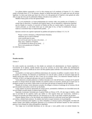Los gálatas habían comenzado a vivir la vida cristiana por la fe mediante el Espíritu (3.1–5) y habían
estado «corriendo bien» (5.7). No obstante, después se habían desviado para vivir según una serie de normas
legalistas. Lo único que tenían que hacer era volver a la vida guiada por el Espíritu y éste quitaría de sobre
ellos el yugo de la ley que los judaizantes habían colocado en sus cuellos (v. 18).
     Matthew Henry pone en boca del apóstol Pablo:

         Si, en la inclinación y el tenor predominante de vuestras vidas, sois guiados por el Espíritu; si
     actuáis bajo la dirección y el gobierno del Espíritu Santo y de esa naturaleza y disposición espiritual
     que ha forjado en vosotros; si convertís la Palabra de Dios en vuestra regla y la gracia divina en
     vuestro principio; se verá desde ahora que no estáis bajo la ley, ni bajo la condenación, aunque
     todavía os encontréis bajo su impresionante poder[ … ]20

     Quisiera concluir este capítulo repitiendo las palabras del apóstol en Gálatas 5.13, 16, 18:

          Porque vosotros, hermanos, a libertad fuisteis llamados;
          solamente que no uséis la libertad
          como ocasión para la carne,
          sino servíos por amor los unos a los otros[ … ]
          Digo, pues: Andad en el Espíritu,
          y no satisfaréis los deseos de la carne[ … ]
          Pero si sois guiados por el Espíritu,
no estáis bajo la ley.



16

Pecados morales

Gálatas 5

En cierta ocasión me encontraba en Asia dando un seminario de adiestramiento en Guerra espiritual y
Crecimiento de la Iglesia, cuando durante una de las sesiones un joven líder sufrió una manifestación
demoníaca, pero como se trataba de un siervo de Dios piadoso pudo controlar a los demonios hasta el final de
la reunión.
     Acostumbro a no tratar graves problemas demoníacos de creyentes en público si puedo evitarlo. De vez
en cuando, sin embargo, los demonios se manifiestan a la vista de todos y puede ser necesario algún tipo de
batalla inicial para tomar control de ellos. Como era un cristiano firme y los demonios bastante fáciles de
controlar, lo llevé a un lugar privado para orar con él y ministrarle.
     Varios demonios sexuales poderosos se habían internado en la vida del hermano, y aunque por lo general
no utilizo el choque directo de poder tratando con espíritus malos en creyentes, permití que en aquel caso se
produjera, porque ya era tarde y debía tomar el avión para salir del país al amanecer del día siguiente.
     Después de revelarse varios demonios sexuales, los obligué a retirarse al estómago de su víctima a fin de
que ésta pudiera tener pleno control de sus facultades.
     Luego empecé un proceso apresurado de consejo previo, animándole a hablarme con sinceridad acerca de
sus actividades sexuales desde su infancia hasta la fecha.
     Siguiendo el principio formulado por el apóstol Pablo en Efesios 4.27b, «Ni deis lugar al diablo», sabía
que la actividad de los espíritus malos que ataban su vida seguiría hasta que reconociera, confesara y
rechazara los pecados que habían dado pie a los demonios en su vida; lo que llamo «asideros de pecado».
     Durante algunas horas se fue desvelando una sórdida historia de esclavitud sexual que había comenzado
en la niñez y durado hasta entonces. Su atadura más fuerte en aquel momento era la pornografía.
     Dos de los demonios jefes ligados a su vida se llamaban a sí mismos Lujuria y Pornografía. Llevaban allí
mucho tiempo, pero habían conseguido afianzarse en la existencia del hermano durante los años anteriores
gracias al uso semanal de videos pornográficos alquilados.
     Tan vulgar era la actividad demoníaca en su vida que a veces gruñía como un animal durante las



                                                                                                               98
 