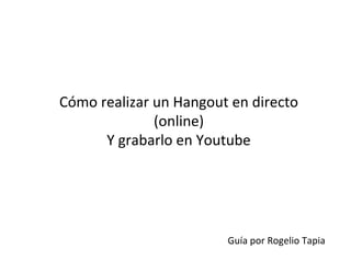 Cómo	
  realizar	
  un	
  Hangout	
  en	
  directo	
  
(online)	
  	
  
Y	
  grabarlo	
  en	
  Youtube	
  
Guía	
  por	
  Rogelio	
  Tapia	
  
 