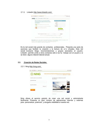 2.1.3.   Linkedin http://www.linkedin.com/




   Es la red social más grande de contactos profesionales. Presenta una serie de
   opciones que facilitan la creación y la lectura de cv´s virtuales. Esta red
   social incorpora blogs, recomendaciones y grupos asociados al usuario.
   Linkedin permite unirte a otros contactos sólo si se ha trabajó con el usuario o si
   se tiene alguna relación laboral actual.



2.2.       Creación de Redes Sociales

       2.2.1. Ning http://ning.com/




   Ning ofrece el servicio gratuito de crear una red social y administrarla
   fácilmente. Presenta un gran número de aplicaciones internas y externas
   para personalizar, potenciar y otorgarle visibilidad a nuestra red.




                                            7
 