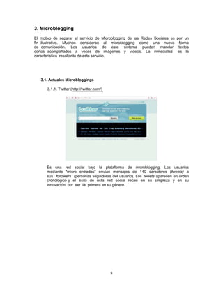 3. Microblogging
El motivo de separar el servicio de Microblogging de las Redes Sociales es por un
fin ilustrativo. Muchos consideran al microblogging como una nueva forma
de comunicación. Los usuarios de este sistema pueden mandar textos
cortos acompañados a veces de imágenes y videos. La inmediatez es la
característica resaltante de este servicio.




   3.1. Actuales Microbloggings

      3.1.1. Twitter (http://twitter.com/)




      Es una red social bajo la plataforma de microblogging. Los usuarios
      mediante "micro entradas" envían mensajes de 140 caracteres (tweets) a
      sus followers (personas seguidoras del usuario). Los tweets aparecen en orden
      cronológico y el éxito de esta red social recae en su simpleza y en su
      innovación por ser la primera en su género.




                                             8
 