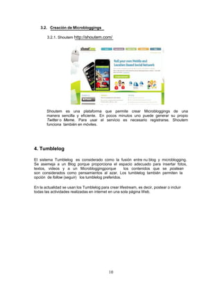 3.2. Creación de Microbloggings

       3.2.1. Shoutem http://shoutem.com/




       Shoutem es una plataforma que permite crear Microbloggings de una
       manera sencilla y eficiente. En pocos minutos uno puede generar su propio
       Twitter o Meme. Para usar el servicio es necesario registrarse. Shoutem
       funciona también en móviles.




4. Tumblelog

El sistema Tumblelog es considerado como la fusión entre nu blog y           microblogging.
Se asemeja a un Blog porque proporciona el espacio adecuado para             insertar fotos,
textos, videos y a un Microbloggingporque           los contenidos que       se postean
son considerados como pensamientos al azar. Los tumblelog también            permiten la
opción de follow (seguir) los tumblelog preferidos.

En la actualidad se usan los Tumblelog para crear lifestream, es decir, postear o incluir
todas las actividades realizadas en internet en una sola página Web.




                                             10
 