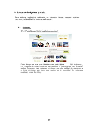8. Banco de imágenes y audio

Para elaborar contenidos multimedia es necesario buscar recursos externos
para mejorar la calidad del producto audiovisual.



   8.1.     Imágenes

          8.1.1 Photo Xpress http://www.photoxpress.com/




      Photo Xpress es una gran biblioteca con más 500de       000 imágenes .
      La mayoría de estas imágenes son gratuitas o descargables bajo licenciaC
      reative Commons. Las imágenes contienen una alta calidad de resolución ly
      a única condición que tiene esta página es la necesidad de registrarse
      paradesc argar las fotos.




                                           23
 