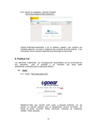 8.2.4. Banco de Imágenes y Sonidos Español
             http://bancoimagenes.isftic.mepsyd.es/




          Librería multimedia desarrollad a por el gobierno español que contiene una
          completa selección de audio e imágenes que comparte de forma gratuita a los
          internautas. No es necesario registrase para descargar los elementos.



9. Publicar 2.0
Los elementos multimediao las investigaciones desarrolladas por los comunicado res
son relevantes      para la sociedad y es necesario que estas estén
debidamente publicadas para su adecuada difusión.

   9.1.     Audio

          9.1.1 Goear http://www.goear.com/




          Plataforma Web que permite subir audio y compartir contenido con los
          demás. La solución perfecta para el desaparecido servicio de Imeem . En
          Goear se puede encontrar desde canciones, extractos de programas
          radiales hasta podcasts.



                                          27
 
