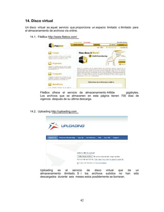 14. Disco virtual
Un disco virtual es aquel servicio que proporciona un espacio limitado o ilimitado para
el almacenamiento de archivos vía online.

   14.1. FileBox http://www.filebox.com/




           FileBox ofrece el servicio de almacenamiento 448de     gigabytes.
           Los archivos que se almacenen en esta página tienen 700 días de
           vigencia después de su última descarga.



   14.2. Uploading http://uploading.com




           Uploading   es   el    servicio de     disco   virtual   que   da un
           almacenamiento ilimitado. S i los archivos subidos no han sido
           descargados durante seis meses estos posiblemente se borraran.




                                           42
 