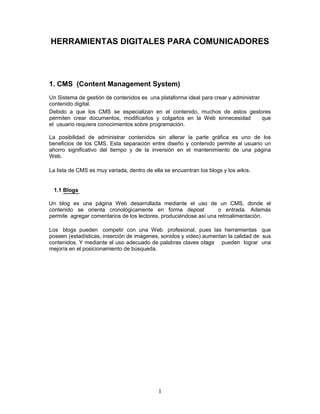 HERRAMIENTAS DIGITALES PARA COMUNICADORES




1. CMS (Content Management System)
Un Sistema de gestión de contenidos es una plataforma ideal para crear y administrar
contenido digital.
Debido a que los CMS se especializan en el contenido, muchos de estos gestores
permiten crear documentos, modificarlos y colgarlos en la Web sinnecesidad           que
el usuario requiera conocimientos sobre programación.

La posibilidad de administrar contenidos sin alterar la parte gráfica es uno de los
beneficios de los CMS. Esta separación entre diseño y contenido permite al usuario un
ahorro significativo del tiempo y de la inversión en el mantenimiento de una página
Web.

La lista de CMS es muy variada, dentro de ella se encuentran los blogs y los wikis.


 1.1 Blogs

Un blog es una página Web desarrollada mediante el uso de un CMS, donde el
contenido se orienta cronológicamente en forma depost              o entrada. Además
permite agregar comentarios de los lectores, produciéndose así una retroalimentación.

Los blogs pueden competir con una Web profesional, pues las herramientas que
poseen (estadísticas, inserción de imágenes, sonidos y video) aumentan la calidad de sus
contenidos. Y mediante el uso adecuado de palabras claves otags pueden lograr una
mejoría en el posicionamiento de búsqueda.




                                             1
 