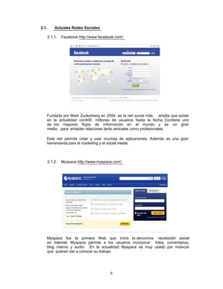 2.1.       Actuales Redes Sociales

       2.1.1.   Facebook http://www.facebook.com/




   Fundada por Mark Zuckerberg en 2004, es la red social más amplia que existe
   en la actualidad con400 millones de usuarios hasta la fecha. Contiene uno
   de los mayores flujos de información en el mundo y es un gran
   medio para entablar relaciones tanto amicales como profesionales.

   Esta red permite crear y usar muchas de aplicaciones. Además es una gran
   herramienta para el marketing y el social media.



       2.1.2.   Myspace http://www.myspace.com/




   Myspace fue la primera Web que inició la denomina revolución social
   en Internet. Myspace permite a los usuarios incorporar fotos, comentarios,
   blog interno y audio. En la actualidad Myspace es muy usado por músicos
   que quieren dar a conocer su trabajo.




                                          6
 