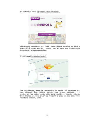 3.1.2. Meme de Yahoo http://meme.yahoo.com/home/




Microblogging desarrollado por Yahoo. Meme permite visualizar las fotos y
videos en el propio texto,Así      mismo t rata de seguir sus propioscódigos
de conducta y lenguajes específicos.


3.1.3. Picotea http://picotea.com/es/




Este microblogging posee la característica de escribir 160 caracteres por
cada micropost. Este sistema permite crear grupos deinterés             y
eventos en los cuales podrás asistir como miembro o visitante. Además
desde Picotea se puede enviar los micropost a otros servicios tales como
Friendfeed, facebook, twitter.




                                        9
 