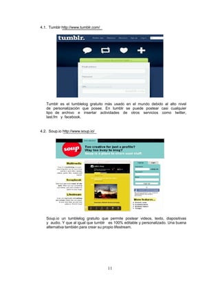 4.1. Tumblr http://www.tumblr.com/




   Tumblr es el tumblelog gratuito más usado en el mundo debido al alto nivel
   de personalización que posee. En tumblr se puede postear casi cualquier
   tipo de archivo e insertar actividades de otros servicios como twitter,
   last.fm y facebook.


4.2. Soup.io http://www.soup.io/




   Soup.io un tumblelog gratuito que permite postear videos, texto, diapositivas
   y audio. Y que al igual que tumblr es 100% editable y personalizado. Una buena
   alternativa también para crear su propio lifestream.




                                     11
 