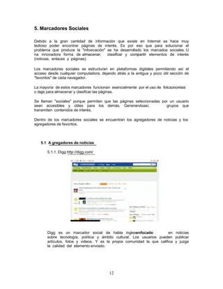 5. Marcadores Sociales

Debido a la gran cantidad de información que existe en Internet se hace muy
tedioso poder encontrar páginas de interés. Es por eso que para solucionar el
problema que produce la "infoxicación" se ha desarrollado los marcados sociales. U
na innovadora forma de almacenar,      clasificar y compartir elementos de interés
(noticias, enlaces y páginas).

Los marcadores sociales se estructuran en plataformas digitales permitiendo así el
acceso desde cualquier computadora, dejando atrás a la antigua y poco útil sección de
"favoritos" de cada navegador.

La mayoría de estos marcadores funcionan esencialmente por el uso de folcsonomias
o tags para almacenar y clasificar las páginas.

Se llaman "sociales" porque permiten que las páginas seleccionadas por un usuario
sean accesibles y útiles para los demás. Generandoasí,               grupos que
transmiten contenidos de interés.

Dentro de los marcadores sociales se encuentran los agregadores de noticias y los
agregadores de favoritos.



   5.1 A gregadores de noticias

       5.1.1. Digg http://digg.com/




       Digg es un marcador social de habla inglesenfocado               en noticias
       sobre tecnología, política y ámbito cultural. Los usuarios pueden publicar
       artículos, fotos y videos. Y es la propia comunidad la que califica y juzga
       la calidad del elemento enviado.




                                         12
 