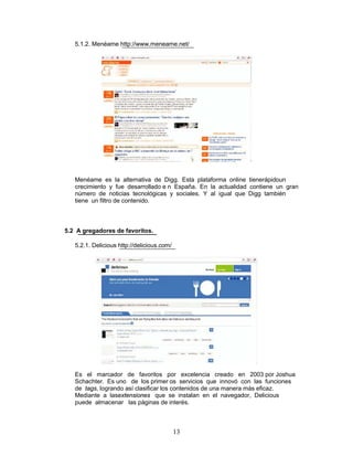 5.1.2. Menéame http://www.meneame.net/




   Menéame es la alternativa de Digg. Esta plataforma online tienerápidoun
   crecimiento y fue desarrollado e n España. En la actualidad contiene un gran
   número de noticias tecnológicas y sociales. Y al igual que Digg también
   tiene un filtro de contenido.



5.2 A gregadores de favoritos.

   5.2.1. Delicious http://delicious.com/




   Es el marcador de favoritos por excelencia creado en 2003 por Joshua
   Schachter. Es uno de los primer os servicios que innovó con las funciones
   de tags, logrando así clasificar los contenidos de una manera más eficaz.
   Mediante a lasextensiones que se instalan en el navegador, Delicious
   puede almacenar las páginas de interés.



                                            13
 