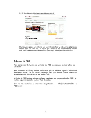 5.2.2. Stumbleupon http://www.stumbleupon.com/




       Stumbleupon posee un sistema que permite clasificar y ordenar las páginas de
       interés con un solo clic. Al igual que Delicious es recomendable instalar
       una barra o extensión en el navegador para mejor desempeño del marcador.




6. Lector de RSS
Para comprender la función de un lector de RSS es necesario explicar ¿Que es
un RSS?

RSS acrónimo de Really Simple Syndication que en español significa “Sindicación
Realmente Simple”. Es un formato de fuente Web que permite brindar información
actualizada sobre el contenido de una página Web.

Un lector de RSS funciona sobre un software o webware que puede analizar los RSS y a
realizar seguimientos de las páginas Web deseadas.

Entre lo más resaltantes se encuentran GoogleReader,        BlogLine, FeedReader   y
RSSreader




                                         14
 