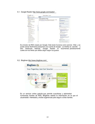6.1. Google Reader http://www.google.com/reader/




   Es el lector de RSS creado por Google. Este lector funciona como servicio Web y se
   puede activar fácilmente poseyendo una cuenta de Google. La interfaz es sencilla y
   bien distribuida. Además, Google Reader te recomienda periódicamente
   cuales son los feeds que debes seguir según tus gustos.




6.2. Bloglines http://www.bloglines.com/




   Es un servicio online gratuito que permite suscribirse y administrar
   numerosas fuentes de RSS. Bloglines rastrea la información en la que el
   usuarioestá interesado y recibe sugerencias para seguir a otras fuentes.




                                       15
 