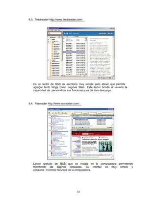6.3. Feedreader http://www.feedreader.com/




   Es un lector de RSS de escritorio muy simple pero eficaz que permite
   agregar tanto blogs como paginas Web. Este lector brinda al usuario la
   capacidad de personalizar sus funciones y es de libre descarga.



6.4. Rssreader http://www.rssreader.com/




   Lector gratuito de RSS que se instala en la computadora permitiendo
   monitorear las páginas deseadas. Su interfaz es muy simple y
   consume mínimos recursos de la computadora.




                                      16
 