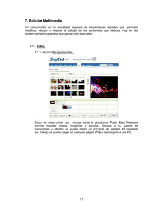 7. Edición Multimedia
Un comunicador en la actualidad requiere de herramientas digitales que permitan
modificar, retocar y mejorar la calidad de los contenidos que elabora. Hoy en día
existen softwares gratuitos que ayudan con esta labor.



   7.1. Video

      7.1.1. Jaycut http://jaycut.com/




      Editor de video online que trabaja sobre la plataforma Flash. Este Webware
      permite mezclar videos, imágenes y sonidos. Gracias a su galería de
      transiciones y efectos se puede hacer un proyecto de calidad. El resultado
      del trabajo se puede colgar en cualquier página Web o descargarlo a una PC.




                                         17
 