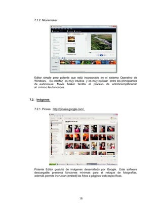 7.1.2. Moviemaker




   Editor simple pero potente que está incorporado en el sistema Operativo de
   Windows. Su interfaz es muy intuitiva y es muy popular entre los principiantes
   de audiovisual. Movie Maker facilita el proceso de ediciónsimplificando
   al mínimo las funciones.



7.2. Imágenes


   7.2.1. Picasa http://picasa.google.com/




   Potente Editor gratuito de imágenes desarrollado por Google. Este software
   descargable presenta funciones mínimas para el retoque de fotografías,
   además permite incrustar (embed) las fotos a páginas web específicas.




                                      18
 