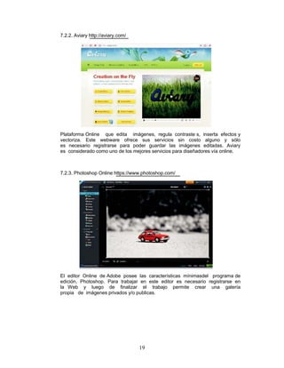 7.2.2. Aviary http://aviary.com/




Plataforma Online que edita imágenes, regula contraste s, inserta efectos y
vectoriza. Este webware ofrece sus servicios sin costo alguno y sólo
es necesario registrarse para poder guardar las imágenes editadas. Aviary
es considerado como uno de los mejores servicios para diseñadores vía online.



7.2.3. Photoshop Online https://www.photoshop.com/




El editor Online de Adobe posee las características mínimasdel programa de
edición, Photoshop. Para trabajar en este editor es necesario registrarse en
la Web y luego de finalizar el trabajo permite crear una galería
propia de imágenes privados y/o publicas.




                                   19
 