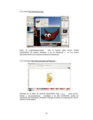 7.2.4. Gimp http://www.gimp.org/




Editor   de   imágenesdesarrolladobajo la filosofía open source. Posee
herramientas de edición similares a las de Photoshop y es una buena
alternativa frente a los costosos productos corporativos.


7.2.5. Inkscape http://www.inkscape.org/?lang=es




Inkscape es el editor de vectores desarrollado bajo la filosofía Open source.
Debido a suscaracterísticas    complejas y de alto rendimiento puede ser
comparado con Corel Draw o Illustrator. Inskcape es gratuito y su descarga se realiza
desde su propia página.




                                     20
 
