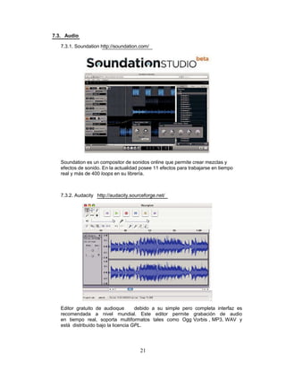 7.3. Audio

   7.3.1. Soundation http://soundation.com/




   Soundation es un compositor de sonidos online que permite crear mezclas y
   efectos de sonido. En la actualidad posee 11 efectos para trabajarse en tiempo
   real y más de 400 loops en su librería.



   7.3.2. Audacity http://audacity.sourceforge.net/




   Editor gratuito de audioque        debido a su simple pero completa interfaz es
   recomendada a nivel mundial. Este editor permite grabación de audio
   en tiempo real, soporta multiformatos tales como Ogg Vorbis , MP3, WAV y
   está distribuido bajo la licencia GPL.




                                       21
 