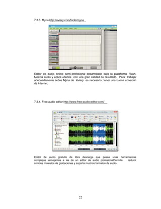 7.3.3. Myna http://aviary.com/tools/myna




Editor de audio online semi-profesional desarrollado bajo la plataforma Flash.
Mezcla audio y aplica efectos con una gran calidad de resultado. Para trabajar
adecuadamente sobre Myna de Aviary es necesario tener una buena conexión
de Internet.




7.3.4. Free audio editor http://www.free-audio-editor.com/




Editor de audio gratuito de libre descarga que posee unas herramientas
complejas semejantes a las de un editor de audio profesionalPermite. reducir
sonidos molestos de grabaciones y soporta muchos formatos de audio.




                                     22
 