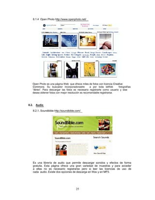 8.1.4 Open Photo http://www.openphoto.net/




   Open Photo es una página Web que ofrece miles de fotos con licencia Creative
   Commons. Su buscador incorporadorastre           a por toda laWeb       fotografías
   “libres”. Para descargar las fotos es necesario registrarte como usuario y sise
   desea obtener fotos con mejor resolución es recomendable registrarse.



8.2.     Audio

       8.2.1. Soundbible http://soundbible.com/




       Es una librería de audio que permite descargar sonidos y efectos de forma
       gratuita. Esta página ofrece una gran variedad de muestras y para acceder
       a ellas no es necesario registrarse pero si leer las licencias de uso de
       cada audio. Existe dos opciones de descarga en Wav y en MP3.




                                           25
 