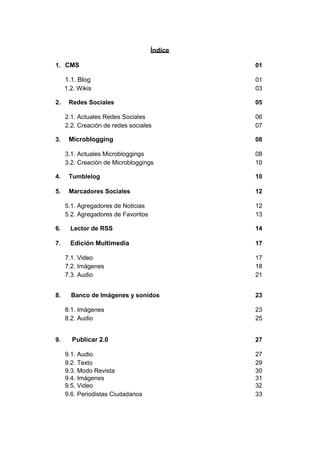 Índice

1. CMS                                        01

     1.1. Blog                                01
     1.2. Wikis                               03

2.    Redes Sociales                          05

     2.1. Actuales Redes Sociales             06
     2.2. Creación de redes sociales          07

3.    Microblogging                           08

     3.1. Actuales Microbloggings             08
     3.2. Creación de Microbloggings          10

4.    Tumblelog                               10

5.    Marcadores Sociales                     12

     5.1. Agregadores de Noticias             12
     5.2. Agregadores de Favoritos            13

6.     Lector de RSS                          14

7.     Edición Multimedia                     17

     7.1. Video                               17
     7.2. Imágenes                            18
     7.3. Audio                               21


8.     Banco de Imágenes y sonidos            23

     8.1. Imágenes                            23
     8.2. Audio                               25


9.     Publicar 2.0                           27

     9.1. Audio                               27
     9.2. Texto                               29
     9.3. Modo Revista                        30
     9.4. Imágenes                            31
     9.5. Video                               32
     9.6. Periodistas Ciudadanos              33
 
