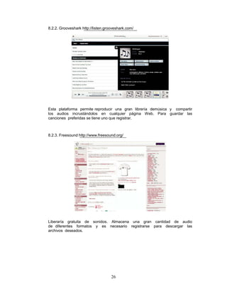 8.2.2. Grooveshark http://listen.grooveshark.com/




Esta plataforma permite reproducir una gran librería demúsica y compartir
los audios incrustándolos en cualquier página Web. Para guardar las
canciones preferidas se tiene uno que registrar.



8.2.3. Freesound http://www.freesound.org/




Liberaría gratuita de sonidos. Almacena una gran cantidad de audio
de diferentes formatos y es necesario registrarse para descargar las
archivos deseados.




                                    26
 