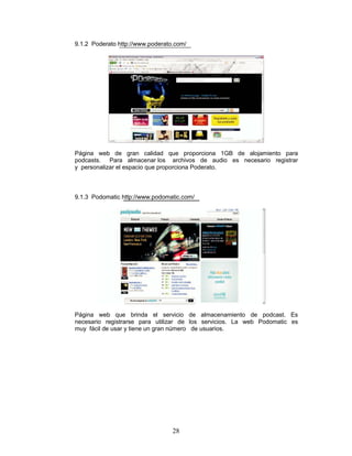 9.1.2 Poderato http://www.poderato.com/




Página web de gran calidad que proporciona 1GB de alojamiento para
podcasts. Para almacenar los archivos de audio es necesario registrar
y personalizar el espacio que proporciona Poderato.



9.1.3 Podomatic http://www.podomatic.com/




Página web que brinda el servicio de almacenamiento de podcast. Es
necesario registrarse para utilizar de los servicios. La web Podomatic es
muy fácil de usar y tiene un gran número de usuarios.




                                  28
 