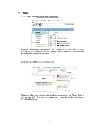 9.2.     Texto

       9.2.1. Google Docs http://www.docs.google.com/




       Excelente herramienta desarrollada por Google que sirve para publicar
       y compartir documentos. A la vez permite realizar ajustes y modificaciones
       en tiempo real entre varias personas.



       9.2.2. Slideshare http://www.slideshare.net/




       Plataforma Web que permite subir cualquier presentación de Power Point u
       otro archivo deO ffice para su publicación y además puede serembebido
       en otras páginas web.




                                            29
 