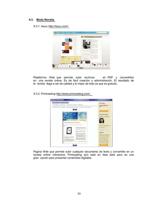 9.3.     Modo Revista

       9.3.1. Issuu http://issuu.com/




   Plataforma Web que permite subir archivos                  en PDF y convertirlos
   en una revista online. Es de fácil creación y administración. El resultado de
   la revista llega a ser de calidad y lo mejor de todo es que es gratuito.


       9.3.2. Printcasting http://www.printcasting.com/




   Pagina Web que permite subir cualquier documento de texto y convertirlo en un
   revista online interactiva. Printcasting aún está en fase beta pero es una
   gran opción para presentar contenidos digitales.




                                            30
 