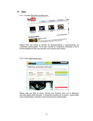 9.5.     Video

       9.5.1. Youtube http://www.youtube.com/




   Página Web que brinda el servicio de almacenamiento y reproducciones de
   contenidos audiovisuales. Es el líder mundial en contenidos multimedia y fue la
   primera plataforma Web que permitió a los usuarios subir videos.




       9.5.2. Vimeo http://vimeo.com/




   Página web que tiene el mismo servicio que Youtube, pero con la diferencia
   que esta página está enfocada a contenidos creados por el propio usuario tales
   como cortometrajes, películas y otras producciones audiovisuales.




                                         32
 