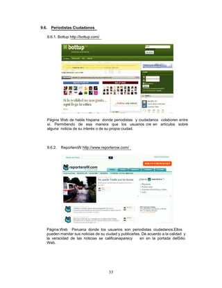 9.6.     Periodistas Ciudadanos

       9.6.1. Bottup http://bottup.com/




       Página Web de habla hispana donde periodistas y ciudadanos colaboren entre
       sí. Permitiendo de esa manera que los usuarios cre en artículos sobre
       alguna noticia de su interés o de su propia ciudad.



       9.6.2.   ReporteroW http://www.reporterow.com/




   Página Web Peruana donde los usuarios son periodistas ciudadanos.Ellos
   pueden mandar sus noticias de su ciudad y publicarlas. De acuerdo a la calidad y
   la veracidad de las noticias se calificanaparecy     en en la portada delSitio
   Web.




                                          33
 