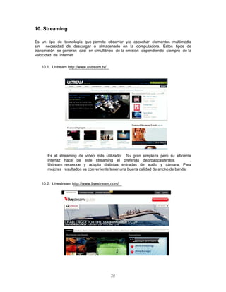 10. Streaming

Es un tipo de tecnología que permite observar y/o escuchar elementos multimedia
sin   necesidad de descargar o almacenarlo en la computadora. Estos tipos de
transmisión se generan casi en simultáneo de la emisión dependiendo siempre de la
velocidad de internet.


   10.1. Ustream http://www.ustream.tv/




      Es el streaming de video más utilizado. Su gran simpleza pero su eficiente
      interfaz hace de este streaming el preferido debroadcasterslos               .
      Ustream reconoce y adapta distintas entradas de audio y cámara. Para
      mejores resultados es conveniente tener una buena calidad de ancho de banda.


   10.2. Livestream http://www.livestream.com/




                                          35
 