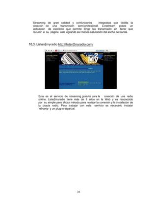 Streaming de gran calidad y confunciones           integradas que facilita la
   creación de una transmisión semi-profesional. Livestream posee un
   aplicación de escritorio que permite dirigir las transmisión sin tener que
   recurrir a su página web logrando así menos saturación del ancho de banda.



10.3. Listen2myradio http://listen2myradio.com/




       Este es el servicio de streaming gratuito para la    creación de una radio
       online. Liste2myradio tiene más de 3 años en la Web y es reconocido
       por su simple pero eficaz método para realizar la conexión y la instalación de
       la propia radio. Para trabajar con este servicio es necesario instalar
       Winamp y un plug-in especial.




                                      36
 