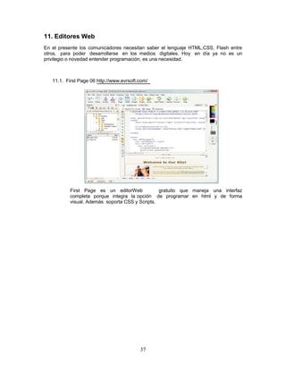 11. Editores Web
En el presente los comunicadores necesitan saber el lenguaje HTML,CSS, Flash entre
otros, para poder desarrollarse en los medios digitales. Hoy en día ya no es un
privilegio o novedad entender programación, es una necesidad.



   11.1. First Page 06 http://www.evrsoft.com/




           First Page es un editorWeb            gratuito que maneja una interfaz
           completa porque integra la opción de programar en html y de forma
           visual. Además soporta CSS y Scripts.




                                          37
 