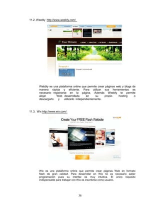 11.2. Weebly http://www.weebly.com/




       Webbly es una plataforma online que permite crear páginas web y blogs de
       manera rápida y eficiente. Para utilizar sus herramientas es
       necesario registrarse en la página. Además Weebly te permite
       alojar      Web desarrollada         en     su    propio   hosting     o
       descargarlo   y    utilizarlo independientemente.



11.3. Wix http://www.wix.com/




       Wix es una plataforma online que permite crear páginas Web en formato
       flash de gran calidad. Para desarrollar en Wix no es necesario saber
       programación pues su interfaz es muy intuitiva. El único requisito
       indispensable para trabajar con Wix es inscribirse como usuario.




                                      38
 