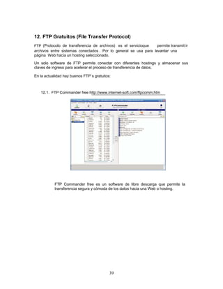 12. FTP Gratuitos (File Transfer Protocol)
FTP (Protocolo de transferencia de archivos) es el servicioque    permite transmit ir
archivos entre sistemas conectados . Por lo general se usa para levantar una
página Web hacia un hosting seleccionado.

Un solo software de FTP permite conectar con diferentes hostings y almacenar sus
claves de ingreso para acelerar el proceso de transferencia de datos.

En la actualidad hay buenos FTP`s gratuitos:



   12.1. FTP Commander free http://www.internet-soft.com/ftpcomm.htm




           FTP Commander free es un software de libre descarga que permite la
           transferencia segura y cómoda de los datos hacia una Web o hosting.




                                           39
 