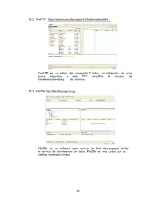 12.2. FireFTP https://addons.mozilla.org/es-ES/firefox/addon/684




         FireFTP es un addon del navegador F irefox. La instalación de unos
         pocos     segundos     y   este   FTP simplifica el    proceso  de
         transferenciarevisióny   de archivos.



12.3. FileZilla http://filezilla-project.org/




         FileZilla es un software open source de libre descargaque brinda
         el servicio de transferencia de datos. FileZilla es muy usado por su
         interfaz ordenada y limpia.




                                                40
 