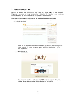 13. Acortadores de URL
Debido al exceso de información hay cada vez más links o urls extensos.
Llegando a veces a ser muy complicados y tediosos de recordar o de presentar.
Los acortadores de URL convierten un link extenso a una simple link.

Este servicio obtuvo éxito con el boom de las redes sociales y Microbloggings.

   13.1. Bit.ly http://bit.ly/




             Bit.ly es un acortador de direccionesWeb. El servicio proporcionado por
             esta página es muy completo, pues contiene estadísticas de los
             link registrados.

   13.2. Ow.ly http://ow.ly/




             Ow.ly es uno de los acortadores de URL más usados en el mundo
             debido a que se incorpora a cientos de servicios en Internet.




                                            41
 