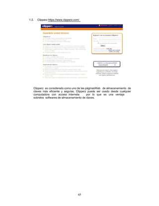 1.3.   Clipperz https://www.clipperz.com/




   Clipperz es considerado como uno de las páginasWeb de almacenamiento de
   claves más eficiente y seguras. Clipperz puede ser usado desde cualquier
   computadora con acceso Interneta         por lo que es una ventaja
   sobrelos softwares de almacenamiento de claves.




                                       45
 