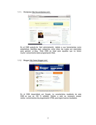 1.1.1.   Wordpress http://es.wordpress.com/




    Es el CMS gratuito de fácil administración debido a sus herramientas como
    estadísticas, plantillas, tags , categorías, entre otras; las cuales son esenciales
    para generar un blog. Este CMS es ideal para aquellos que no tienen
    mucho conocimiento sobre programación Web.



1.1.2.   Blogger http://www.blogger.com/




    Es el CMS desarrollado por Google. La característica resaltante de este
    CMS es que es 100 % editable. Debido a esto es necesario poseer
    ciertos conocimientos de programación HTML para lograr buenos resultados.




                                           2
 