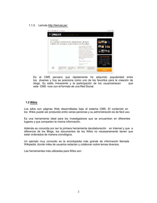 1.1.3.    Lamula http://lamula.pe/




       Es el CMS peruano que rápidamente ha adquirido popularidad entre
       los jóvenes y hoy se posiciona como uno de los favoritos para la creación de
       blogs. Su estilo irreverente y la participación de los usuarioshacen     que
       este CMS roce con el formato de una Red Social.




 1.2 Wikis

Los wikis son páginas Web desarrolladas bajo el sistema CMS. El contenido en
los Wikis puede ser producido entre varias personas y su administración es de fácil uso.

Es una herramienta ideal para los investigadores que se encuentran en diferentes
lugares y que comparten la misma información.

Además es conocida por ser la primera herramienta decolaboración en Internet y que a
diferencia de los Blogs, los documentos de los Wikis no necesariamente tienen que
estar ordenados de manera cronológica.

Un ejemplo muy conocido es la enciclopedia más grande de información llamada
Wikipedia, donde miles de usuarios redactan y colaboran sobre temas diversos.

Las herramientas más utilizadas para Wikis son:




                                            3
 