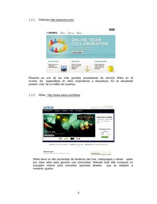 1.2.1.   PbWorks http://pbworks.com/




Pbworks es uno de los más grandes proveedores de servicio Wikis en el
mundo. Es especialista en wikis corporativos y educativos . En la actualidad
poseen más de un millón de usuarios.



1.2.2. Wikia http://www.wikia.com/Wikia




   Wikia tiene un alto porcentaje de fanáticos del cine, videojuegos y series optan
   por crear wikis para generar una comunidad. Además este Site incorpora un
   buscador interno para encontrar opciones dewikis             que se adapten a
   nuestros gustos.




                                       4
 