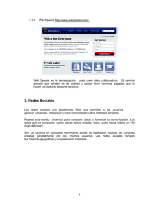 1.2.3. Wiki Spaces http://www.wikispaces.com/




       Wiki Spaces es la terceraopción para crear sites colaborativos. El servicio
       gratuito que brindan es de calidad y posee otros servicios pagados que lo
       hacen un producto bastante atractivo.




2. Redes Sociales

Las redes sociales son plataformas Web que permiten a los usuarios
generar contenido, interactuar y crear comunidades sobre intereses similares.

Poseen una interfaz dinámica para compartir datos y fomentar la comunicación. Los
datos que se comparten varían desde textos simples, fotos, audio hasta videos en HD
(high definition)

Son un sistema en constante movimiento donde se establecen códigos de conducta
creadas generalmente por los mismos usuarios. Las redes sociales rompen
las barreras geográficas y el aislamiento individual.




                                          5
 