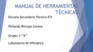 MANUAL DE HERRAMIENTAS 
TÉCNICAS 
Escuela Secundaria Técnica #71 
Pichardo Porcayo Lorena 
Grupo: 3°”E” 
Laboratorio de Ofimática 
 