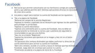 Facebook 
 Red social que permite comunicarte con tus familiares o amigos de cualquier 
parte y que además permite abrir distintas aplicaciones directas sin necesidad 
de crear otra cuenta. 
 Los pasos a seguir para realizar tu cuenta de facebook son los siguientes: 
 *Vas a la página de Facebook 
*Rellenas los campos de la sección Regístrate: 
*Ingresas tu nombre y apellidos (no es necesario que ingreses los dos apellidos 
para proteger tu privacidad) 
*Ingresas tu correo electrónico 
*Ingresas una contraseña para tu cuenta de Facebook, ésta no debe ser 
necesariamente la misma de tu correo y por cuestiones de seguridad lo 
recomendable es que sea una distinta. 
*Haz clic en el botón "Regístrate" 
*Ingresa los caracteres que aparecen en la imagen y haz clic en el botón 
"Regístrate" 
*Te aparecerá otra ventana diciéndote que debes confirmar tu dirección de 
correo electrónico para activar tu cuenta en Facebook. 
*Abre otra ventana, accede a tu correo y busca el mensaje que has recibido de 
Facebook, luego dale clic al enlace para activar tu cuenta. 
*Finalmente accederás a la página de Inicio de tu Facebook 
 