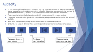 Audacity 
 Es una aplicación donde se crea o realiza la voz o el audio de un video de manera conjunta con 
pasos, pistas y herramientas que permiten realizarlo; algunas de sus características son que se 
guarda en formato MP3 y permite la facilidad de abrirlo en cualquier otro dispositivo. 
 Para grabar tu voz con Audacity podemos dividir este proceso en tres pasos básicos: 
 Configurar la calidad de la grabación. Esto depende principalmente del uso que le des al audio 
grabado. 
 Ajustar los niveles de Entrada y Salida configurando los niveles de cada uno. 
 Grabar la voz a través del micrófono también permite sincronizar el audio de varias pistas. 
Presionar 
para escuchar 
Presionar siempre 
para pausar 
Presionar para 
comenzar a grabar 
 