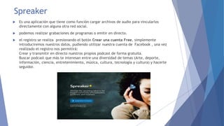 Spreaker 
 Es una aplicación que tiene como función cargar archivos de audio para vincularlos 
directamente con alguna otra red social. 
 podemos realizar grabaciones de programas o emitir en directo. 
 el registro se realiza presionando el botón Crear una cuenta Free, simplemente 
introduciremos nuestros datos, pudiendo utilizar nuestra cuenta de Facebook , una vez 
realizado el registro nos permitirá: 
Crear y transmitir en directo nuestros propios podcast de forma gratuita. 
Buscar podcast que más te interesan entre una diversidad de temas (Arte, deporte, 
información, ciencia, entretenimiento, música, cultura, tecnología y cultura) y hacerte 
seguidor. 
 