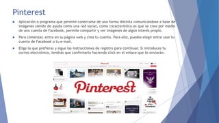 Pinterest 
 Aplicación o programa que permite conectarse de una forma distinta comunicándose a base de 
imágenes siendo de ayuda como una red social, como característica es que se crea por medio 
de una cuenta de Facebook, permite compartir y ver imágenes de algún interés propio. 
 Para comenzar, entra en su página web y crea tu cuenta. Para ello, puedes elegir entre usar tu 
cuenta de Facebook o tu e-mail. 
 Elige la que prefieras y sigue las instrucciones de registro para continuar. Si introduces tu 
correo electrónico, tendrás que confirmarlo haciendo click en el enlace que te enviarán. 
 
